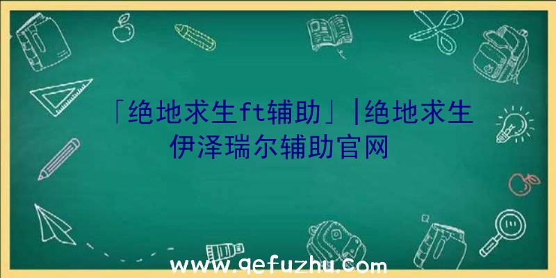 「绝地求生ft辅助」|绝地求生伊泽瑞尔辅助官网